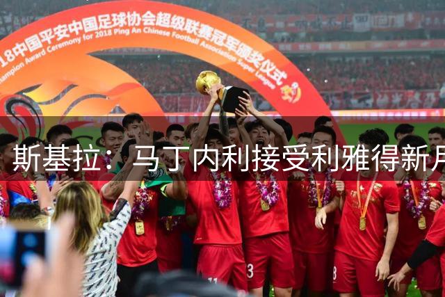 斯基拉：马丁内利接受利雅得新月2000万欧年薪报价